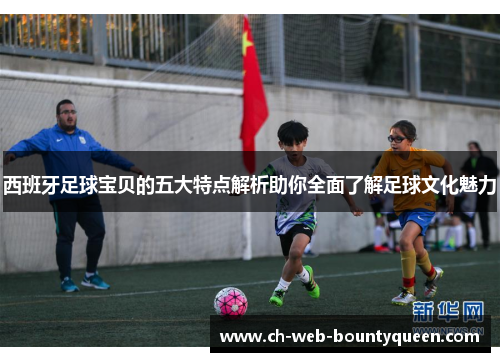 西班牙足球宝贝的五大特点解析助你全面了解足球文化魅力