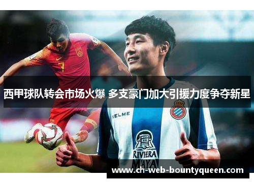 西甲球队转会市场火爆 多支豪门加大引援力度争夺新星