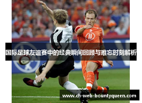 国际足球友谊赛中的经典瞬间回顾与难忘时刻解析 国际足球友谊赛中的经典瞬间回顾与难忘时刻解析