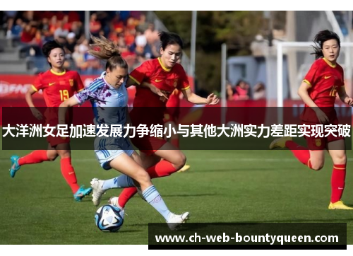 大洋洲女足加速发展力争缩小与其他大洲实力差距实现突破