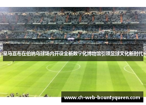 皇马宣布在伯纳乌球场内开设全新数字化博物馆引领足球文化新时代