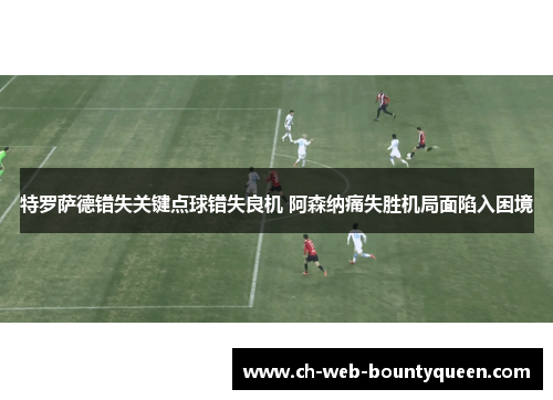 特罗萨德错失关键点球错失良机 阿森纳痛失胜机局面陷入困境