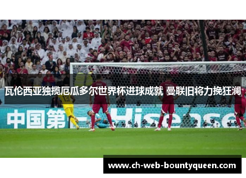 瓦伦西亚独揽厄瓜多尔世界杯进球成就 曼联旧将力挽狂澜 瓦伦西亚独揽厄瓜多尔世界杯进球成就 曼联旧将力挽狂澜