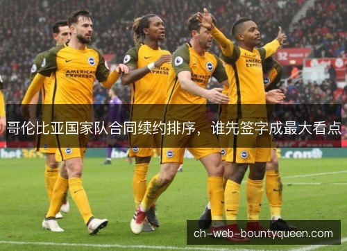 哥伦比亚国家队合同续约排序，谁先签字成最大看点